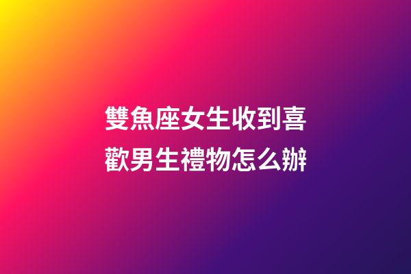 雙魚座女生收到喜歡男生禮物怎么辦-第1張-星座運勢-玄機派