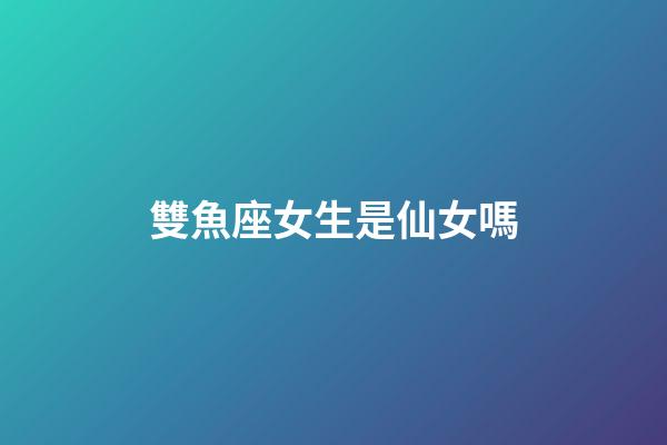 雙魚座女生是仙女嗎-第1張-星座運勢-玄機派