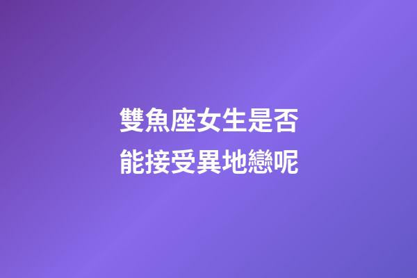 雙魚座女生是否能接受異地戀呢-第1張-星座運勢-玄機派