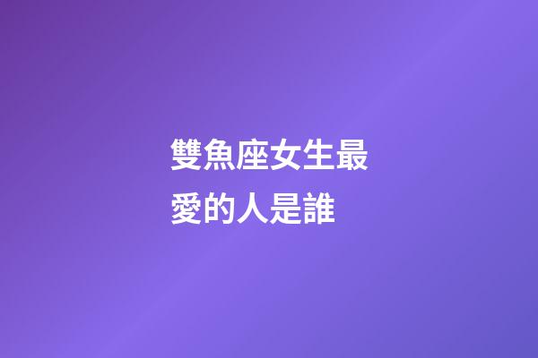 雙魚座女生最愛的人是誰-第1張-星座運勢-玄機派