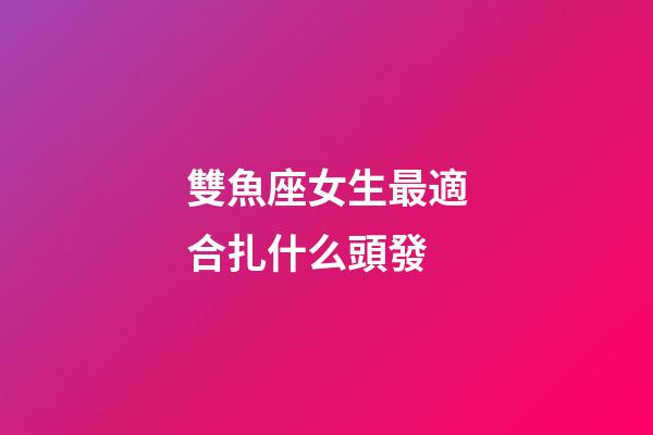 雙魚座女生最適合扎什么頭發-第1張-星座運勢-玄機派