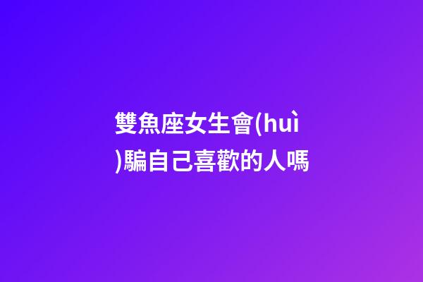 雙魚座女生會(huì)騙自己喜歡的人嗎-第1張-星座運(yùn)勢(shì)-玄機(jī)派