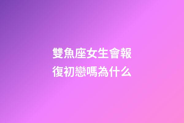 雙魚座女生會報復初戀嗎為什么-第1張-星座運勢-玄機派