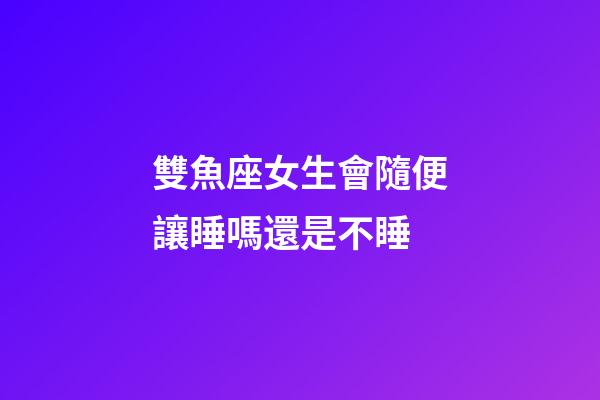 雙魚座女生會隨便讓睡嗎還是不睡-第1張-星座運勢-玄機派