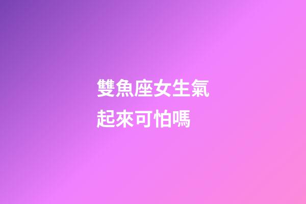 雙魚座女生氣起來可怕嗎-第1張-星座運勢-玄機派