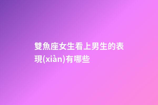 雙魚座女生看上男生的表現(xiàn)有哪些-第1張-星座運勢-玄機派