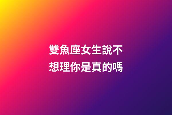 雙魚座女生說不想理你是真的嗎-第1張-星座運(yùn)勢-玄機(jī)派