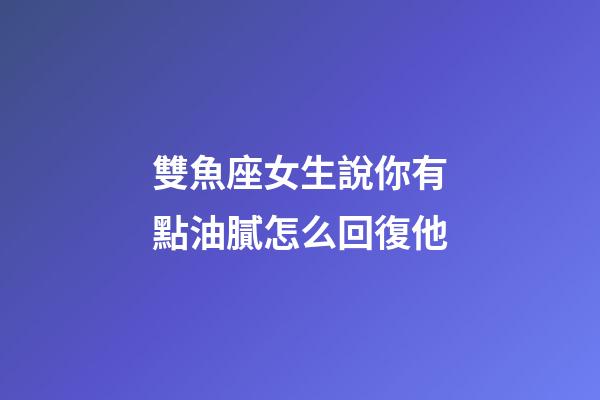 雙魚座女生說你有點油膩怎么回復他