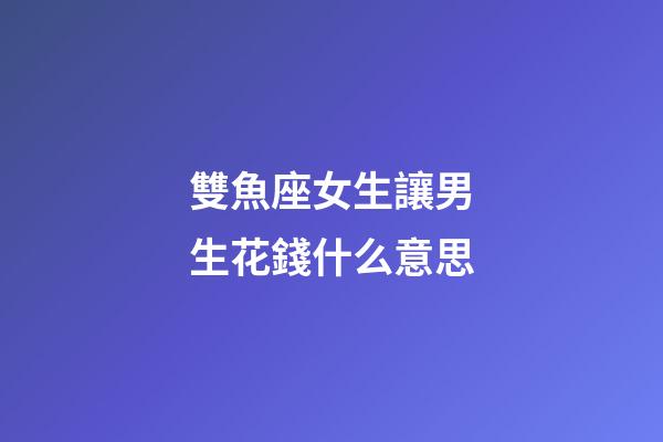 雙魚座女生讓男生花錢什么意思-第1張-星座運勢-玄機派