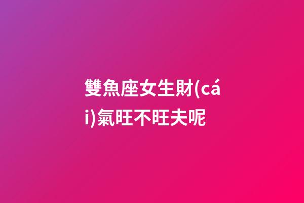 雙魚座女生財(cái)氣旺不旺夫呢-第1張-星座運(yùn)勢(shì)-玄機(jī)派