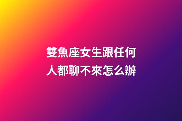 雙魚座女生跟任何人都聊不來怎么辦-第1張-星座運勢-玄機派