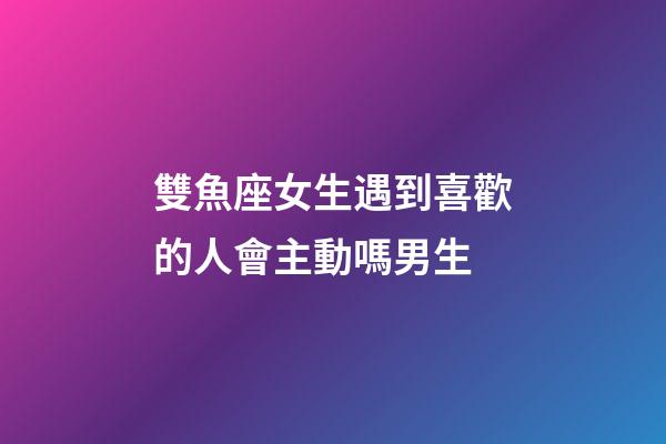 雙魚座女生遇到喜歡的人會主動嗎男生-第1張-星座運勢-玄機派