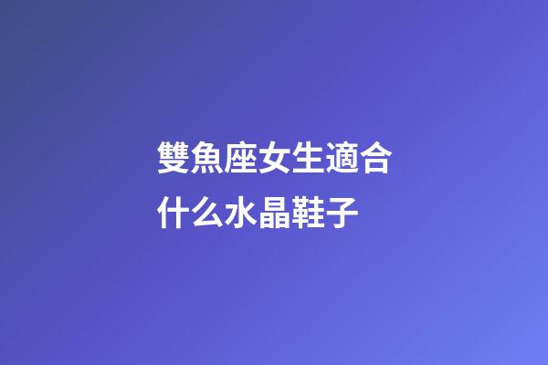 雙魚座女生適合什么水晶鞋子-第1張-星座運勢-玄機派