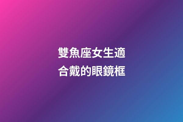 雙魚座女生適合戴的眼鏡框-第1張-星座運勢-玄機派