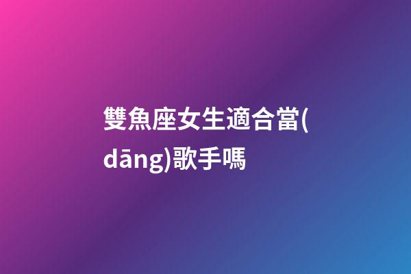 雙魚座女生適合當(dāng)歌手嗎-第1張-星座運勢-玄機(jī)派