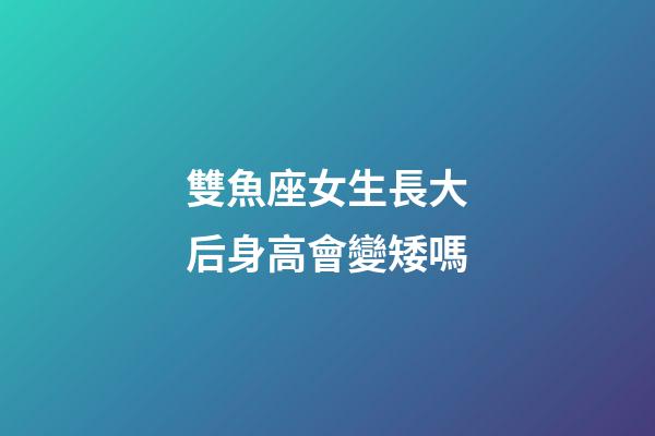雙魚座女生長大后身高會變矮嗎-第1張-星座運勢-玄機派
