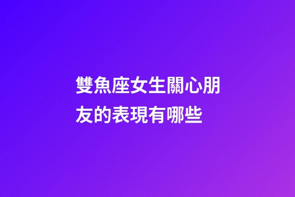 雙魚座女生關心朋友的表現有哪些-第1張-星座運勢-玄機派