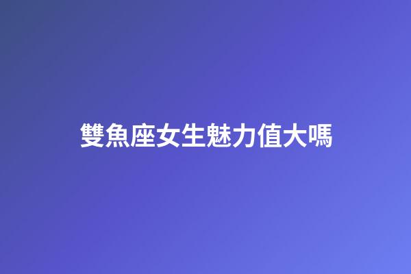 雙魚座女生魅力值大嗎-第1張-星座運勢-玄機派