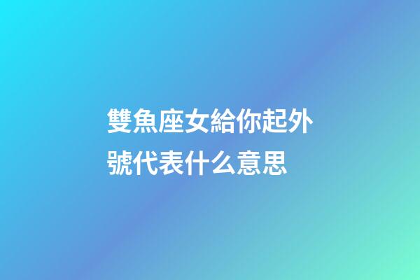 雙魚座女給你起外號代表什么意思-第1張-星座運勢-玄機派
