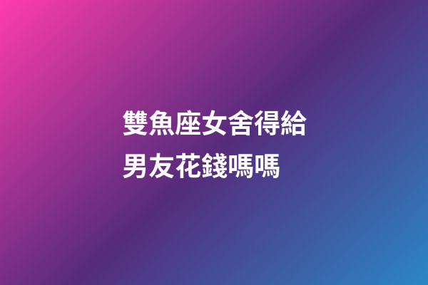 雙魚座女舍得給男友花錢嗎嗎-第1張-星座運勢-玄機派