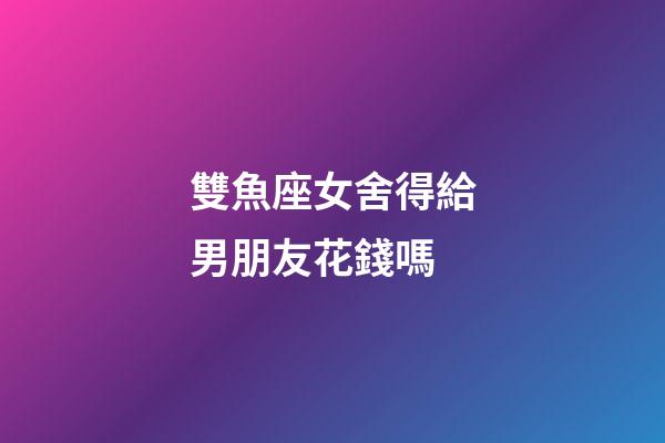 雙魚座女舍得給男朋友花錢嗎-第1張-星座運勢-玄機派