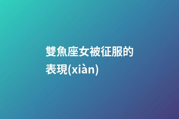 雙魚座女被征服的表現(xiàn)-第1張-星座運(yùn)勢(shì)-玄機(jī)派