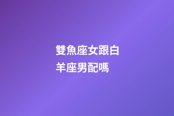 雙魚座女跟白羊座男配嗎-第1張-星座運勢-玄機派