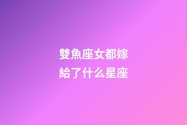 雙魚座女都嫁給了什么星座-第1張-星座運勢-玄機派