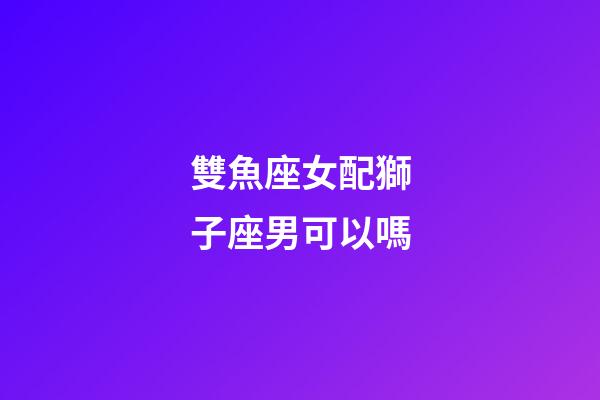 雙魚座女配獅子座男可以嗎-第1張-星座運勢-玄機派