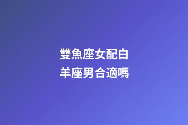 雙魚座女配白羊座男合適嗎-第1張-星座運勢-玄機派