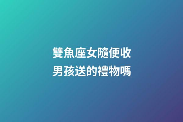 雙魚座女隨便收男孩送的禮物嗎-第1張-星座運勢-玄機派