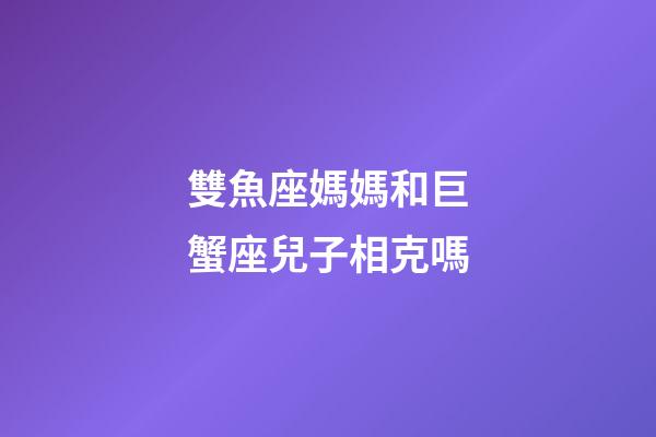 雙魚座媽媽和巨蟹座兒子相克嗎-第1張-星座運勢-玄機派
