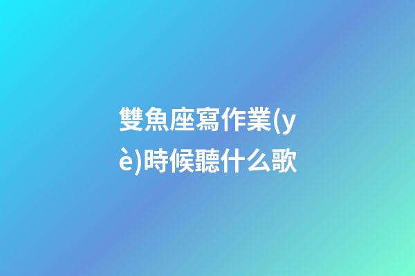 雙魚座寫作業(yè)時候聽什么歌-第1張-星座運勢-玄機派