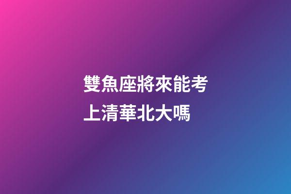 雙魚座將來能考上清華北大嗎-第1張-星座運勢-玄機派