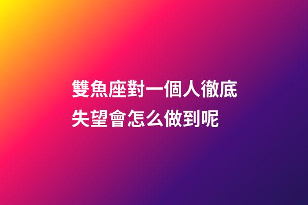 雙魚座對一個人徹底失望會怎么做到呢-第1張-星座運勢-玄機派