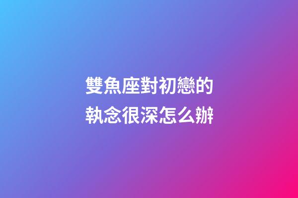 雙魚座對初戀的執念很深怎么辦-第1張-星座運勢-玄機派