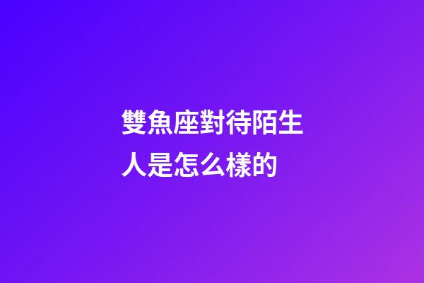 雙魚座對待陌生人是怎么樣的-第1張-星座運勢-玄機派
