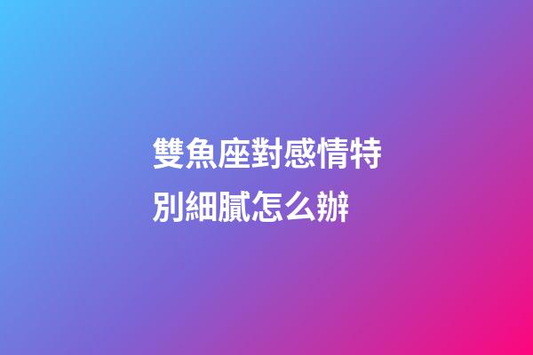 雙魚座對感情特別細膩怎么辦-第1張-星座運勢-玄機派
