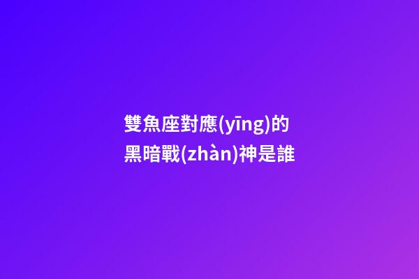 雙魚座對應(yīng)的黑暗戰(zhàn)神是誰