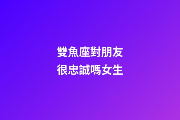 雙魚座對朋友很忠誠嗎女生-第1張-星座運勢-玄機派