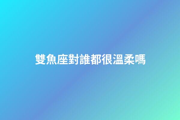 雙魚座對誰都很溫柔嗎-第1張-星座運勢-玄機派