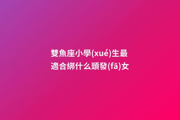 雙魚座小學(xué)生最適合綁什么頭發(fā)女-第1張-星座運(yùn)勢-玄機(jī)派