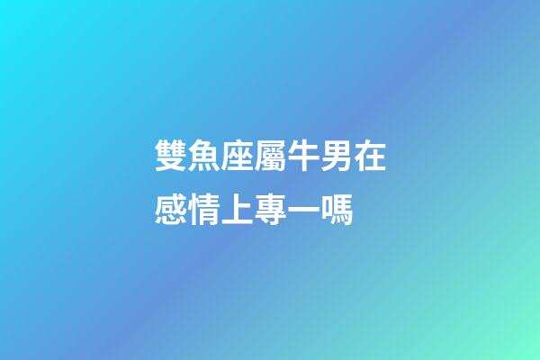 雙魚座屬牛男在感情上專一嗎-第1張-星座運勢-玄機派