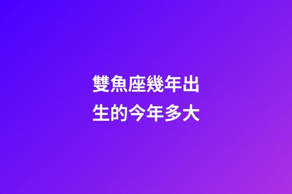 雙魚座幾年出生的今年多大-第1張-星座運勢-玄機派
