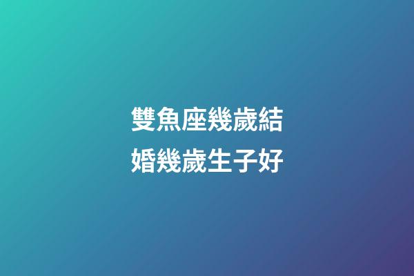 雙魚座幾歲結婚幾歲生子好-第1張-星座運勢-玄機派