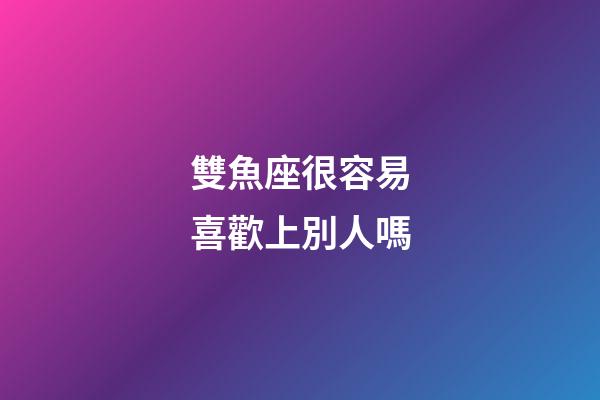 雙魚座很容易喜歡上別人嗎-第1張-星座運勢-玄機派