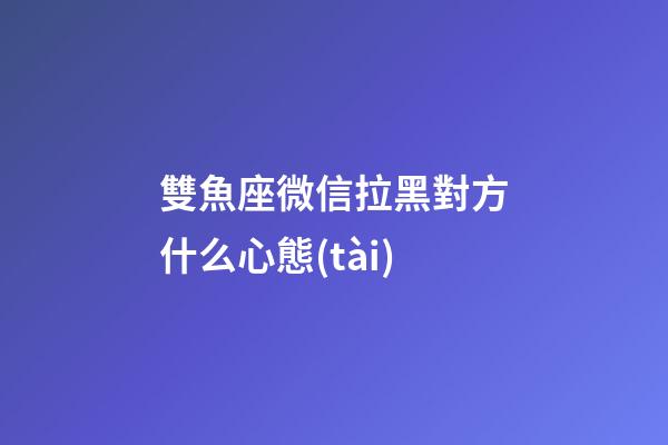 雙魚座微信拉黑對方什么心態(tài)-第1張-星座運勢-玄機派