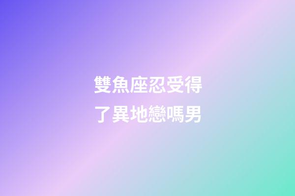 雙魚座忍受得了異地戀嗎男-第1張-星座運勢-玄機派