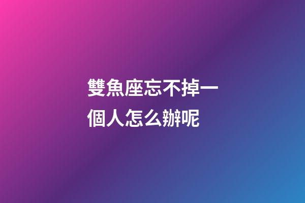 雙魚座忘不掉一個人怎么辦呢-第1張-星座運勢-玄機派