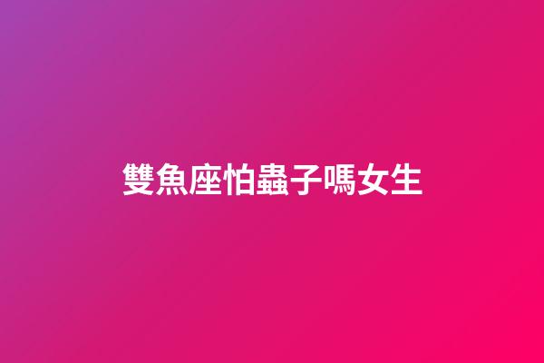 雙魚座怕蟲子嗎女生-第1張-星座運勢-玄機派